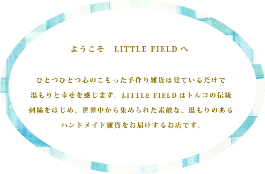 ようこそLITTLE FIELDへ | ひとつひとつ心のこもった手作り雑貨は見ているだけで温もりと幸せを感じます。LITTLE FIELDトルコの伝統刺繍をはじめ、世界中から集められた素敵な、温もりのあるハンドメイド雑貨をお届けするお店です。